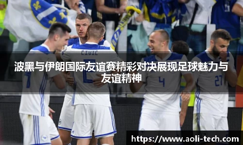 波黑与伊朗国际友谊赛精彩对决展现足球魅力与友谊精神